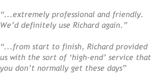 “...extremely professional and friendly.  We’d definitely use Richard again.”  “...from start to finish, Richard provided us with the sort of ‘high-end’ service that you don’t normally get these days”